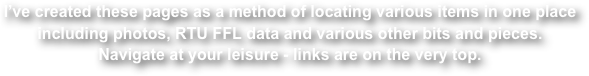 I’ve created these pages as a method of locating various items in one place including photos, RTU FFL data and various other bits and pieces.
Navigate at your leisure - links are on the very top.